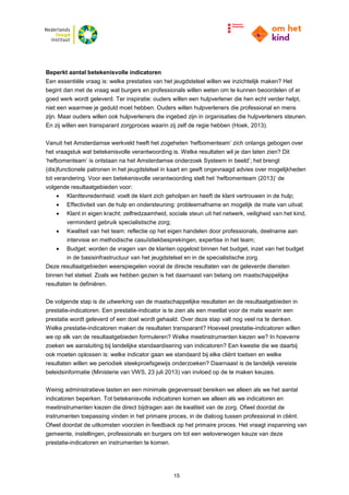 15
Beperkt aantal betekenisvolle indicatoren
Een essentiële vraag is: welke prestaties van het jeugdstelsel willen we inzichtelijk maken? Het
begint dan met de vraag wat burgers en professionals willen weten om te kunnen beoordelen of er
goed werk wordt geleverd. Ter inspiratie: ouders willen een hulpverlener die hen echt verder helpt,
niet een waarmee je geduld moet hebben. Ouders willen hulpverleners die professional en mens
zijn. Maar ouders willen ook hulpverleners die ingebed zijn in organisaties die hulpverleners steunen.
En zij willen een transparant zorgproces waarin zij zelf de regie hebben (Hoek, 2013).
Vanuit het Amsterdamse werkveld heeft het zogeheten ‘hefbomenteam’ zich onlangs gebogen over
het vraagstuk wat betekenisvolle verantwoording is. Welke resultaten wil je dan laten zien? Dit
‘hefbomenteam’ is ontstaan na het Amsterdamse onderzoek Systeem in beeld’; het brengt
(dis)functionele patronen in het jeugdstelsel in kaart en geeft ongevraagd advies over mogelijkheden
tot verandering. Voor een betekenisvolle verantwoording stelt het ‘hefbomenteam (2013)’ de
volgende resultaatgebieden voor:
 Klanttevredenheid: voelt de klant zich geholpen en heeft de klant vertrouwen in de hulp;
 Effectiviteit van de hulp en ondersteuning: probleemafname en mogelijk de mate van uitval;
 Klant in eigen kracht: zelfredzaamheid, sociale steun uit het netwerk, veiligheid van het kind,
verminderd gebruik specialistische zorg;
 Kwaliteit van het team: reflectie op het eigen handelen door professionals, deelname aan
intervisie en methodische casuïstiekbesprekingen, expertise in het team;
 Budget: worden de vragen van de klanten opgelost binnen het budget, inzet van het budget
in de basisinfrastructuur van het jeugdstelsel en in de specialistische zorg.
Deze resultaatgebieden weerspiegelen vooral de directe resultaten van de geleverde diensten
binnen het stelsel. Zoals we hebben gezien is het daarnaast van belang om maatschappelijke
resultaten te definiëren.
De volgende stap is de uitwerking van de maatschappelijke resultaten en de resultaatgebieden in
prestatie-indicatoren. Een prestatie-indicator is te zien als een meetlat voor de mate waarin een
prestatie wordt geleverd of een doel wordt gehaald. Over deze stap valt nog veel na te denken.
Welke prestatie-indicatoren maken de resultaten transparant? Hoeveel prestatie-indicatoren willen
we op elk van de resultaatgebieden formuleren? Welke meetinstrumenten kiezen we? In hoeverre
zoeken we aansluiting bij landelijke standaardisering van indicatoren? Een kwestie die we daarbij
ook moeten oplossen is: welke indicator gaan we standaard bij elke cliënt toetsen en welke
resultaten willen we periodiek steekproefsgewijs onderzoeken? Daarnaast is de landelijk vereiste
beleidsinformatie (Ministerie van VWS, 23 juli 2013) van invloed op de te maken keuzes.
Weinig administratieve lasten en een minimale gegevensset bereiken we alleen als we het aantal
indicatoren beperken. Tot betekenisvolle indicatoren komen we alleen als we indicatoren en
meetinstrumenten kiezen die direct bijdragen aan de kwaliteit van de zorg. Ofwel doordat de
instrumenten toepassing vinden in het primaire proces, in de dialoog tussen professional in cliënt.
Ofwel doordat de uitkomsten voorzien in feedback op het primaire proces. Het vraagt inspanning van
gemeente, instellingen, professionals en burgers om tot een weloverwogen keuze van deze
prestatie-indicatoren en instrumenten te komen.
 