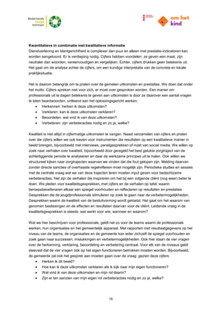 16
Kwantitatieve in combinatie met kwalitatieve informatie
Dienstverlening en klantgerichtheid is complexer dan puur en alleen met prestatie-indicatoren kan
worden aangetoond. Er is verdieping nodig. Cijfers hebben voordelen: ze geven een maat, zijn
neutraler dan woorden, vereenvoudigen en vergelijken. Echter, cijfers drukken geen betekenis uit.
Het gaat om de analyse achter de cijfers, om een kundige interpretatie van de concrete en lokale
praktijksituatie.
Het is daarom belangrijk om te praten over de gemeten uitkomsten en prestaties. We doen dat onder
het motto: Cijfers spreken niet voor zich, er moet over gesproken worden. Een manier om
professionals uit te dagen betekenis te geven aan uitkomsten is door ze daarover een aantal vragen
te laten beantwoorden, ontleend aan het oplossingsgericht werken:
 Herkennen: herken ik deze uitkomsten?
 Verklaren: kan ik deze uitkomsten verklaren?
 Beoordelen: wat vind ik van deze uitkomsten?
 Verbeteren: zijn verbeteracties nodig en zo ja, welke?
Kwaliteit is niet altijd in cijfermatige uitkomsten te vangen. Naast verzamelen van cijfers en praten
over die cijfers willen we ook kiezen voor instrumenten die resultaten op een kwalitatieve manier in
beeld brengen, bijvoorbeeld met interviews, panelgesprekken of inzet van social media. We willen op
zoek naar verhalen over kwaliteit, bijvoorbeeld door geregeld het best gelukte zorgtraject van de
achterliggende periode te analyseren en daar de werkzame principes uit te halen. Ook willen we
structureel kijken naar zorgtrajecten waarvan we vinden dat die fout gelopen zijn. Melding daarvan
zonder directe sancties of overhaaste regelreflexen moet mogelijk zijn. Periodieke studies en sessies
met de centrale vraag wat we van deze trajecten leren moeten input geven voor bedachtzame
verbeteracties. Het zijn de verhalen die inspireren om het bij een volgende cliënt (nog weer) beter te
doen. We pleiten voor kwaliteitsgesprekken, met cijfers en de verhalen op tafel, waarin
beroepsbeoefenaren elkaar een spiegel voorhouden en reflecteren op resultaten en prestaties.
Gesprekken die de jeugdprofessionals stimuleren op zoek te gaan naar de verbetermogelijkheden.
Gesprekken waarin de kwaliteit van de besluitvorming wordt getoetst. Het gaat om het waarom van
genomen beslissingen en de effecten en resultaten daarvan voor de cliënt. Leidende vraag in de
kwaliteitsgesprekken is steeds: wat werkt voor wie, wanneer en waarom?
Wat we hier beschrijven voor professionals, geldt net zo voor de teams waarin de professionals
werken, hun organisaties en het gemeentelijk apparaat. Met rapporten met resultaatgegevens op het
niveau van de teams, de organisaties en de gemeente kan ieder zichzelf de spiegel voorhouden en
zoek gaan naar successen, mislukkingen en verbetermogelijkheden. Ook hier staan de vier vragen
over de herkenning, verklaring, beoordeling en verbetering centraal. Voor elk van de niveaus geldt
steevast dat de vier vragen óók op het eigen functioneren betrokken moeten worden. Bijvoorbeeld,
de gemeente zal ook het gesprek aan moeten gaan over de vraag: gezien deze cijfers:
 Herken ik dit beeld?
 Hoe kan ik deze uitkomsten verklaren als ik kijk naar mijn eigen functioneren?
 Wat vind ik van deze uitkomsten en mijn rol daarin?
 Zijn er ten aanzien van mijn eigen rol verbeteracties nodig en zo ja, welke?
 