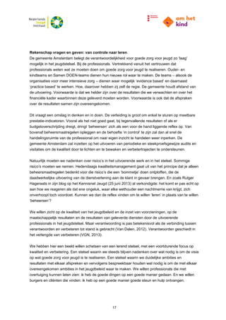 17
Rekenschap vragen en geven: van controle naar leren.
De gemeente Amsterdam belegt de verantwoordelijkheid voor goede zorg voor jeugd zo ‘laag’
mogelijk in het jeugdstelsel. Bij de professionals. Vertrekkend vanuit het vertrouwen dat
professionals weten wat ze moeten doen om goede zorg voor jeugd te realiseren. Ouder- en
kindteams en Samen DOEN-teams dienen hun nieuwe rol waar te maken. De teams – alsook de
organisaties voor meer intensieve zorg – dienen waar mogelijk ‘evidence based’ en daarnaast
‘practice based’ te werken. Hoe, daarover hebben zij zelf de regie. De gemeente houdt afstand van
de uitvoering. Voorwaarde is dat we helder zijn over de resultaten die we verwachten en over het
financiële kader waarbinnen deze geleverd moeten worden. Voorwaarde is ook dat de afspraken
over de resultaten samen zijn overeengekomen.
Dit vraagt een omslag in denken en in doen. De verleiding is groot om enkel te sturen op meetbare
prestatie-indicatoren. Vooral als het niet goed gaat, bij tegenvallende resultaten of als er
budgetoverschrijding dreigt, dringt ‘beheersen’ zich als een voor de hand liggende reflex op. Van
bovenaf beheersmaatregelen opleggen en de behoefte ‘in control’ te zijn zal dan al snel de
handelingsruimte van de professional om naar eigen inzicht te handelen weer inperken. De
gemeente Amsterdam zal inzetten op het uitvoeren van periodieke en steekproefsgewijze audits en
visitaties om de kwaliteit door te lichten en te bewaken en verbetertrajecten te ondersteunen.
Natuurlijk moeten we nadenken over risico’s in het uitvoerende werk en in het stelsel. Sommige
risico’s moeten we nemen. Hedendaags kwaliteitsmanagement gaat uit van het principe dat je alleen
beheersmaatregelen bedenkt voor die risico’s die een ‘bommetje’ doen ontploffen, die de
daadwerkelijke uitvoering van de dienstverlening aan de klant in gevaar brengen. En zoals Rutger
Hageraats in zijn blog op het Kennisnet Jeugd (25 juni 2013) al verkondigde: het komt er pas echt op
aan hoe we reageren als dat ene ongeluk, waar elke wethouder een nachtmerrie van krijgt, zich
onverhoopt toch voordoet. Kunnen we dan de reflex vinden om te willen ‘leren’ in plaats van te willen
‘beheersen’?
We willen zicht op de kwaliteit van het jeugdbeleid en de inzet van voorzieningen, op de
maatschappelijk resultaten en de resultaten van geleverde diensten door de uitvoerende
professionals in het jeugdstelsel. Maar verantwoording is pas betekenisvol als de verbinding tussen
verantwoorden en verbeteren tot stand is gebracht (Van Dalen, 2012). Verantwoorden geschiedt in
het verlengde van verbeteren (VGN, 2013).
We hebben hier een beeld willen schetsen van een lerend stelsel, met een voortdurende focus op
kwaliteit en verbetering. Een stelsel waarin we steeds blijven nadenken over wat nodig is om de visie
op wat goede zorg voor jeugd is te realiseren. Een stelsel waarin we duidelijke ambities en
resultaten met elkaar afspreken en vervolgens bespreekbaar houden wat nodig is om de met elkaar
overeengekomen ambities in het jeugdbeleid waar te maken. We willen professionals die met
overtuiging kunnen laten zien: ik heb de goede dingen op een goede manier gedaan. En we willen
burgers en cliënten die vinden: ik heb op een goede manier goede steun en hulp ontvangen.
 