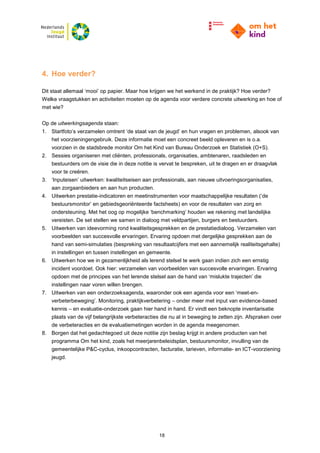 18
4. Hoe verder?
Dit staat allemaal ‘mooi’ op papier. Maar hoe krijgen we het werkend in de praktijk? Hoe verder?
Welke vraagstukken en activiteiten moeten op de agenda voor verdere concrete uitwerking en hoe of
met wie?
Op de uitwerkingsagenda staan:
1. Startfoto’s verzamelen omtrent ‘de staat van de jeugd’ en hun vragen en problemen, alsook van
het voorzieningengebruik. Deze informatie moet een concreet beeld opleveren en is o.a.
voorzien in de stadsbrede monitor Om het Kind van Bureau Onderzoek en Statistiek (O+S).
2. Sessies organiseren met cliënten, professionals, organisaties, ambtenaren, raadsleden en
bestuurders om de visie die in deze notitie is vervat te bespreken, uit te dragen en er draagvlak
voor te creëren.
3. ‘Inputeisen’ uitwerken: kwaliteitseisen aan professionals, aan nieuwe uitvoeringsorganisaties,
aan zorgaanbieders en aan hun producten.
4. Uitwerken prestatie-indicatoren en meetinstrumenten voor maatschappelijke resultaten (‘de
bestuursmonitor’ en gebiedsgeoriënteerde factsheets) en voor de resultaten van zorg en
ondersteuning. Met het oog op mogelijke ‘benchmarking’ houden we rekening met landelijke
vereisten. De set stellen we samen in dialoog met veldpartijen, burgers en bestuurders.
5. Uitwerken van ideevorming rond kwaliteitsgesprekken en de prestatiedialoog. Verzamelen van
voorbeelden van succesvolle ervaringen. Ervaring opdoen met dergelijke gesprekken aan de
hand van semi-simulaties (bespreking van resultaatcijfers met een aannemelijk realiteitsgehalte)
in instellingen en tussen instellingen en gemeente.
6. Uitwerken hoe we in gezamenlijkheid als lerend stelsel te werk gaan indien zich een ernstig
incident voordoet. Ook hier: verzamelen van voorbeelden van succesvolle ervaringen. Ervaring
opdoen met de principes van het lerende stelsel aan de hand van ‘mislukte trajecten’ die
instellingen naar voren willen brengen.
7. Uitwerken van een onderzoeksagenda, waaronder ook een agenda voor een ‘meet-en-
verbeterbeweging’. Monitoring, praktijkverbetering – onder meer met input van evidence-based
kennis – en evaluatie-onderzoek gaan hier hand in hand. Er vindt een beknopte inventarisatie
plaats van de vijf belangrijkste verbeteracties die nu al in beweging te zetten zijn. Afspraken over
de verbeteracties en de evaluatiemetingen worden in de agenda meegenomen.
8. Borgen dat het gedachtegoed uit deze notitie zijn beslag krijgt in andere producten van het
programma Om het kind, zoals het meerjarenbeleidsplan, bestuursmonitor, invulling van de
gemeentelijke P&C-cyclus, inkoopcontracten, facturatie, tarieven, informatie- en ICT-voorziening
jeugd.
 