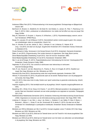 19
Bronnen
Andersson Elffers Felix (2013). Professionalisering in het nieuwe jeugdstelsel. Eindrapportage en Bijlagenboek.
Utrecht: AEF.
Barnhoorn, B., Broeren, S., Distelbrink, M., De Greef, M., Van Grieken, A., Jansen, W., Pels, T., Pijnenburg, H. &
Raat, H. (2013). Cliënt-, professional- en alliantiefactoren: hun relatie met het effect van zorg voor jeugd. Den
Haag: ZonMw.
Berg, M., Ikkersheim, D. Kruytzer, J., Kuperus, K. & Wiechers, J. (2013). Populatiebekostiging: waarom, wat en
hoe? Amstelveen: KPMG Plexus.
Berger, M., Leeuwen, M. van & Blaauw, E (2013). Generalistisch werken rondom jeugd en gezin. Een analyse
van ontwikkelingen, taken en competenties. Utrecht: NJi.
Booi, H., Wouden, M. van der, Jakobs, E., Slot, J., Kempen, H. van, Lindeman, E., Heijnen, M. &
Jong, I. de (2013). De staat van de jeugd. Jeugdmonitor Amsterdam 2013. Amsterdam: Bureau Onderzoek
en Statistiek (O+S).
Cluster Sociaal en Veilig. Vernieuwen in het Sociaal Domein (2 juli 2013). Amsterdam: Gemeente Amsterdam.
Dalen, A. van (2012). Zorgvernieuwing. Over anders besturen en organiseren. Den Haag: Boom Lemma.
Dienst Maatschappelijke Ontwikkeling (4 april 2012). Visie Om het kind. Amsterdam: DMO.
Dienst Maatschappelijke Ontwikkeling (15 mei 2013). Koersbesluit. Amsterdam: DMO.
Dijk, S. van de & Prenger, R. (2013). Projectinitiatiedocument ‘Informatisering Om het kind’. Overkoepelend PID.
Amsterdam: Cluster Sociaal en Veilig / DMO.
Hageraats, R. (25 juni 2013). Van controle en wantrouwen naar rekenschap en vertrouwen.
www.kennisnetjeugd.nl/blog.
Herk, R. van, Heuvel, E. van den, Moerenhout, E., Postma, S., Ruis, G. & Vogels, M. (2012). Kwaliteit voor
Jeugd. Den Haag: Ministerie van V&J / Ministerie van VWS.
Hiemstra & De Vries (2012). Dienstverlening onder druk vergt lerende organisatie. Amsterdam: DWI
Hilhorst, P. & Zonneveld, M. (2013). De gewoonste zaak van de wereld. Radicaal kiezen voor de pedagogische
civil society. Den Haag: RMO.
Hoek, M. (2013). Deze steun heb ik nodig. Ouders over ‘goed’ ouderschap en gewenste ondersteuning. Utrecht:
LOC / LCFJ.
Inspectie Jeugdzorg (2013). Visie landelijk toezicht op de jeugdhulp. Utrecht: Inspectie Jeugdzorg/Ministerie van
VWS.
Kesselring, M.C., Winter, M. de, Horjus, B. & Yperen, T. van (2013). Allemaal opvoeders in de pedagogische civil
society. Naar een theoretisch raamwerk van een ander paradigma voor opgroeien en opvoeden. Pedagogiek,
33(1), 5-20.
Kwaliteitsinstituut Nederlandse Gemeenten (2013). Eindadvies Verkenning Informatievoorziening Sociaal Domein
(VISD). Organiseren en innoveren van de informatievoorziening sociaal domein. Den Haag: KING / VNG.
Lindeman, E., Kempen, H. van, Slot, J., Jong, I. de, Cohen, L., Oosteren, C. van, Selten, R., Booi, H. Boers, J.
Bicknese L., Michon, L., Groep, R. van der, Groeneveld, M. & Jakobs, E. (2013). De staat van de Stad
Amsterdam VII. Ontwikkelingen in participatie en leefsituatie. Amsterdam: Bureau Onderzoek en Statistiek
(O+S).
Ministerie van VWS en Ministerie van V&J (1 juli 2013). Concept Jeugdwet, versie 17 oktober 2013. Den Haag:
Ministerie van VWS / Ministerie van V&J.
Ministerie van VWS (12 juli 2013). Brief aan de Tweede kamer over het Toezicht in het nieuwe jeugdstelsel. Den
Haag: Ministerie van VWS.
Ministerie van VWS (23 juli 2013). Brief aan de Tweede kamer over het meten van uitkomsten van behandelingen
in de jeugdzorg. Den Haag: Ministerie van VWS.
 