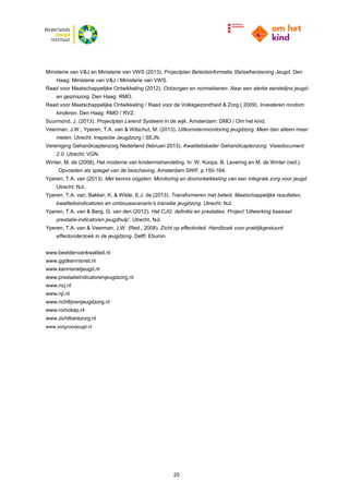 20
Ministerie van V&J en Ministerie van VWS (2013). Projectplan Beleidsinformatie Stelselherziening Jeugd. Den
Haag: Ministerie van V&J / Ministerie van VWS.
Raad voor Maatschappelijke Ontwikkeling (2012). Ontzorgen en normaliseren. Naar een sterke eerstelijns jeugd-
en gezinszorg. Den Haag: RMO.
Raad voor Maatschappelijke Ontwikkeling / Raad voor de Volksgezondheid & Zorg ( 2009). Investeren rondom
kinderen. Den Haag: RMO / RVZ.
Suurmond, J. (2013). Projectplan Lerend Systeem in de wijk. Amsterdam: DMO / Om het kind.
Veerman, J.W., Yperen, T.A. van & Wilschut, M. (2013). Uitkomstenmonitoring jeugdzorg. Meer dan alleen maar
meten. Utrecht: Inspectie Jeugdzorg / SEJN.
Vereniging Gehandicaptenzorg Nederland (februari 2013). Kwaliteitskader Gehandicaptenzorg. Visiedocument
2.0. Utrecht: VGN.
Winter, M. de (2008). Het moderne van kindermishandeling. In: W. Koops, B. Levering en M. de Winter (red.).
Opvoeden als spiegel van de beschaving. Amsterdam:SWP, p.150-164.
Yperen, T.A. van (2013). Met kennis oogsten. Monitoring en doorontwikkeling van een integrale zorg voor jeugd.
Utrecht: NJi.
Yperen, T.A. van, Bakker, K. & Wilde, E.J. de (2013). Transformeren met beleid. Maatschappelijke resultaten,
kwaliteitsindicatoren en ombouwscenario’s transitie jeugdzorg. Utrecht: NJi.
Yperen, T.A. van & Berg, G. van den (2012). Het CJG: definitie en prestaties. Project 'Uitwerking basisset
prestatie-indicatoren jeugdhulp'. Utrecht, NJi.
Yperen, T.A. van & Veerman, J.W. (Red., 2008). Zicht op effectiviteit. Handboek voor praktijkgestuurd
effectonderzoek in de jeugdzorg. Delft: Eburon.
www.beeldenvankwaliteit.nl
www.ggdkennisnet.nl
www.kennisnetjeugd.nl
www.prestatieindicatorenjeugdzorg.nl
www.ncj.nl
www.nji.nl
www.richtlijnenjeugdzorg.nl
www.romckap.nl
www.zichtbarezorg.nl
www.zorgvoorjeugd.nl
 