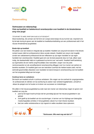 3
Samenvatting
Vertrouwen en rekenschap
Visie op kwaliteit en betekenisvol verantwoorden over kwaliteit in de Amsterdamse
zorg voor jeugd
‘STUUR NIET TE HARD, WANT DAN VLIEG JE UIT DE BOCHT’.
Deze boodschap, die zomaar van het kind van Loesje (www.loesje.nl) zou kunnen zijn, inspireert ons
bij de taak sturing te geven aan de kwaliteit en kwaliteitsontwikkeling van een professioneel veld in het
nieuwe Amsterdamse jeugdstelsel.
Brede kijk op kwaliteit
We pleiten voor een brede en integrale kijk op kwaliteit. Kwaliteit van zorg komt tot stand in het directe
contact tussen cliënt en professional en diens sociale netwerk. Kwaliteit van zorg is niet mogelijk
zonder een vakbekwame professional die kan reflecteren op zijn eigen handelen en zijn eigen
handelen kan verantwoorden. Kwaliteit gaat ook over de best passende steun en hulp, alleen waar
nodig, die daadwerkelijk helpt en is gebaseerd op kennis over ‘wat werkt’. Kwaliteit heeft betrekking
op organisaties die een sterke zorginhoudelijke visie neerzetten, zorgen voor de juiste
randvoorwaarden en als vanzelfsprekend verantwoording afleggen over hun manier van werken en
bereikte resultaten. En kwaliteit gaat over een betrokken overheid die heldere kaders stelt, met het
werkveld gezamenlijke afspraken over resultaten tot stand brengt en verantwoording over de kwaliteit
van het zorgstelsel aflegt aan de burger.
Continue leren en verbeteren
De kracht van kwaliteit schuilt in continue verbeteren. We vragen van de overheid én zorgorganisaties
én professionals én cliënten om bij voortduring te zoeken naar verbetermogelijkheden, zichzelf en
elkaar de spiegel voor te houden en te leren van successen en mislukkingen.
We willen in het nieuwe jeugdstelsel op zoek naar een manier van rekenschap vragen en geven over
kwaliteit van zorg die:
 past bij het eigen kracht principe dat ten grondslag ligt aan het nieuwe jeugdstelsel in zijn
geheel;
 zicht geeft op de kwaliteit van de voorzieningen, in termen van hun bijdrage aan belangrijke
maatschappelijke ambities in het jeugdbeleid, alsook hun meer directe resultaat;
 laat zien welke verbeteracties er zijn ingezet en welke resultaten deze opleveren.
“Vertrouwen. Wie weet nog wat dat is?”
 