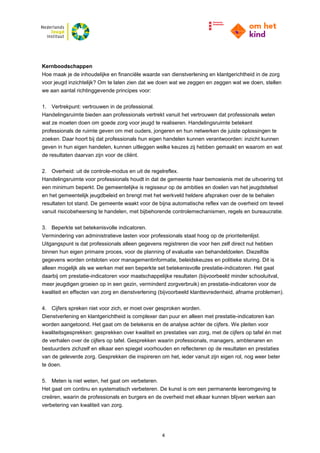 4
Kernboodschappen
Hoe maak je de inhoudelijke en financiële waarde van dienstverlening en klantgerichtheid in de zorg
voor jeugd inzichtelijk? Om te laten zien dat we doen wat we zeggen en zeggen wat we doen, stellen
we aan aantal richtinggevende principes voor:
1. Vertrekpunt: vertrouwen in de professional.
Handelingsruimte bieden aan professionals vertrekt vanuit het vertrouwen dat professionals weten
wat ze moeten doen om goede zorg voor jeugd te realiseren. Handelingsruimte betekent
professionals de ruimte geven om met ouders, jongeren en hun netwerken de juiste oplossingen te
zoeken. Daar hoort bij dat professionals hun eigen handelen kunnen verantwoorden: inzicht kunnen
geven in hun eigen handelen, kunnen uitleggen welke keuzes zij hebben gemaakt en waarom en wat
de resultaten daarvan zijn voor de cliënt.
2. Overheid: uit de controle-modus en uit de regelreflex.
Handelingsruimte voor professionals houdt in dat de gemeente haar bemoeienis met de uitvoering tot
een minimum beperkt. De gemeentelijke is regisseur op de ambities en doelen van het jeugdstelsel
en het gemeentelijk jeugdbeleid en brengt met het werkveld heldere afspraken over de te behalen
resultaten tot stand. De gemeente waakt voor de bijna automatische reflex van de overheid om teveel
vanuit risicobeheersing te handelen, met bijbehorende controlemechanismen, regels en bureaucratie.
3. Beperkte set betekenisvolle indicatoren.
Vermindering van administratieve lasten voor professionals staat hoog op de prioriteitenlijst.
Uitgangspunt is dat professionals alleen gegevens registreren die voor hen zelf direct nut hebben
binnen hun eigen primaire proces, voor de planning of evaluatie van behandeldoelen. Diezelfde
gegevens worden ontsloten voor managementinformatie, beleidskeuzes en politieke sturing. Dit is
alleen mogelijk als we werken met een beperkte set betekenisvolle prestatie-indicatoren. Het gaat
daarbij om prestatie-indicatoren voor maatschappelijke resultaten (bijvoorbeeld minder schooluitval,
meer jeugdigen groeien op in een gezin, verminderd zorgverbruik) en prestatie-indicatoren voor de
kwaliteit en effecten van zorg en dienstverlening (bijvoorbeeld klanttevredenheid, afname problemen).
4. Cijfers spreken niet voor zich, er moet over gesproken worden.
Dienstverlening en klantgerichtheid is complexer dan puur en alleen met prestatie-indicatoren kan
worden aangetoond. Het gaat om de betekenis en de analyse achter de cijfers. We pleiten voor
kwaliteitsgesprekken: gesprekken over kwaliteit en prestaties van zorg, met de cijfers op tafel én met
de verhalen over de cijfers op tafel. Gesprekken waarin professionals, managers, ambtenaren en
bestuurders zichzelf en elkaar een spiegel voorhouden en reflecteren op de resultaten en prestaties
van de geleverde zorg. Gesprekken die inspireren om het, ieder vanuit zijn eigen rol, nog weer beter
te doen.
5. Meten is niet weten, het gaat om verbeteren.
Het gaat om continu en systematisch verbeteren. De kunst is om een permanente leeromgeving te
creëren, waarin de professionals en burgers en de overheid met elkaar kunnen blijven werken aan
verbetering van kwaliteit van zorg.
 