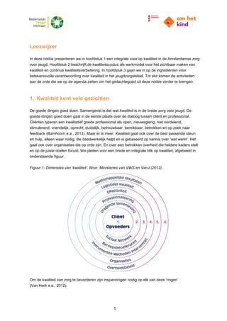 5
Leeswijzer
In deze notitie presenteren we in hoofdstuk 1 een integrale visie op kwaliteit in de Amsterdamse zorg
voor jeugd. Hoofdstuk 2 beschrijft de kwaliteitscyclus als werkmodel voor het zichtbaar maken van
kwaliteit en continue kwaliteitsverbetering. In hoofdstuk 3 gaan we in op de ingrediënten voor
betekenisvolle verantwoording over kwaliteit in het jeugdzorgstelsel. Tot slot komen de activiteiten
aan de orde die we op de agenda zetten om het gedachtegoed uit deze notitie verder te brengen.
1. Kwaliteit kent vele gezichten
De goede dingen goed doen. Samengevat is dat wat kwaliteit is in de brede zorg voor jeugd. De
goede dingen goed doen gaat in de eerste plaats over de dialoog tussen cliënt en professional.
Cliënten typeren een kwalitatief goede professional als open, nieuwsgierig, niet oordelend,
stimulerend, vriendelijk, oprecht, duidelijk, betrouwbaar, bereikbaar, betrokken en op zoek naar
feedback (Barnhoorn e.a., 2013). Maar er is meer. Kwaliteit gaat ook over de best passende steun
en hulp, alleen waar nodig, die daadwerkelijk helpt en is gebaseerd op kennis over ‘wat werkt’. Het
gaat ook over organisaties die op orde zijn. En over een betrokken overheid die heldere kaders stelt
en op de juiste doelen focust. We pleiten voor een brede en integrale blik op kwaliteit, afgebeeld in
onderstaande figuur.
Figuur 1: Dimensies van ‘kwaliteit’. Bron: Ministeries van VWS en VenJ (2012)
Om de kwaliteit van zorg te bevorderen zijn inspanningen nodig op elk van deze ‘ringen’
(Van Herk e.a., 2012).
 