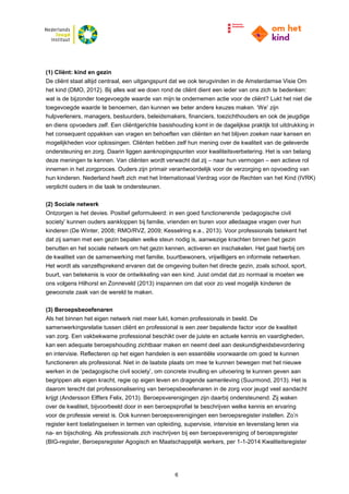 6
(1) Cliënt: kind en gezin
De cliënt staat altijd centraal, een uitgangspunt dat we ook terugvinden in de Amsterdamse Visie Om
het kind (DMO, 2012). Bij alles wat we doen rond de cliënt dient een ieder van ons zich te bedenken:
wat is de bijzonder toegevoegde waarde van mijn te ondernemen actie voor de cliënt? Lukt het niet die
toegevoegde waarde te benoemen, dan kunnen we beter andere keuzes maken. ‘We’ zijn
hulpverleners, managers, bestuurders, beleidsmakers, financiers, toezichthouders en ook de jeugdige
en diens opvoeders zelf. Een cliëntgerichte basishouding komt in de dagelijkse praktijk tot uitdrukking in
het consequent oppakken van vragen en behoeften van cliënten en het blijven zoeken naar kansen en
mogelijkheden voor oplossingen. Cliënten hebben zelf hun mening over de kwaliteit van de geleverde
ondersteuning en zorg. Daarin liggen aanknopingspunten voor kwaliteitsverbetering. Het is van belang
deze meningen te kennen. Van cliënten wordt verwacht dat zij – naar hun vermogen – een actieve rol
innemen in het zorgproces. Ouders zijn primair verantwoordelijk voor de verzorging en opvoeding van
hun kinderen. Nederland heeft zich met het Internationaal Verdrag voor de Rechten van het Kind (IVRK)
verplicht ouders in die taak te ondersteunen.
(2) Sociale netwerk
Ontzorgen is het devies. Positief geformuleerd: in een goed functionerende ‘pedagogische civil
society’ kunnen ouders aankloppen bij familie, vrienden en buren voor alledaagse vragen over hun
kinderen (De Winter, 2008; RMO/RVZ, 2009; Kesselring e.a., 2013). Voor professionals betekent het
dat zij samen met een gezin bepalen welke steun nodig is, aanwezige krachten binnen het gezin
benutten en het sociale netwerk om het gezin kennen, activeren en inschakelen. Het gaat hierbij om
de kwaliteit van de samenwerking met familie, buurtbewoners, vrijwilligers en informele netwerken.
Het wordt als vanzelfsprekend ervaren dat de omgeving buiten het directe gezin, zoals school, sport,
buurt, van betekenis is voor de ontwikkeling van een kind. Juist omdat dat zo normaal is moeten we
ons volgens Hilhorst en Zonneveld (2013) inspannen om dat voor zo veel mogelijk kinderen de
gewoonste zaak van de wereld te maken.
(3) Beroepsbeoefenaren
Als het binnen het eigen netwerk niet meer lukt, komen professionals in beeld. De
samenwerkingsrelatie tussen cliënt en professional is een zeer bepalende factor voor de kwaliteit
van zorg. Een vakbekwame professional beschikt over de juiste en actuele kennis en vaardigheden,
kan een adequate beroepshouding zichtbaar maken en neemt deel aan deskundigheidsbevordering
en intervisie. Reflecteren op het eigen handelen is een essentiële voorwaarde om goed te kunnen
functioneren als professional. Niet in de laatste plaats om mee te kunnen bewegen met het nieuwe
werken in de ‘pedagogische civil society’, om concrete invulling en uitvoering te kunnen geven aan
begrippen als eigen kracht, regie op eigen leven en dragende samenleving (Suurmond, 2013). Het is
daarom terecht dat professionalisering van beroepsbeoefenaren in de zorg voor jeugd veel aandacht
krijgt (Andersson Elffers Felix, 2013). Beroepsverenigingen zijn daarbij ondersteunend. Zij waken
over de kwaliteit, bijvoorbeeld door in een beroepsprofiel te beschrijven welke kennis en ervaring
voor de professie vereist is. Ook kunnen beroepsverenigingen een beroepsregister instellen. Zo’n
register kent toelatingseisen in termen van opleiding, supervisie, intervisie en levenslang leren via
na- en bijscholing. Als professionals zich inschrijven bij een beroepsvereniging of beroepsregister
(BIG-register, Beroepsregister Agogisch en Maatschappelijk werkers, per 1-1-2014 Kwaliteitsregister
 