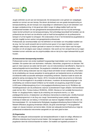 7
Jeugd) verbinden zij zich aan een beroepscode. De beroepscode is een geheel van vastgelegde
waarden en normen van een beroep. Die dienen als leidraad voor een goede beroepshouding en
beroepsuitoefening, als een kompas voor zorgvuldige en vakbekwame zorg en als toetssteen voor
de eigen oordeelsvorming. In het geval een cliënt, burger of collega twijfels heeft over het
professioneel handelen van een geregistreerde beroepsbeoefenaar kan hij of zij dat aanhangig
maken bij het tuchtrecht van de beroepsvereniging. Het tuchtcollege beoordeelt het handelen van de
professional aan de hand van de ethische code en heeft de bevoegdheid om de professional te
berispen of uit het register te schrappen. We onderzoeken of we in het Amsterdamse jeugdstelsel zo
veel als mogelijk kunnen werken met geregistreerde professionals.
Professionals zijn verantwoordelijk voor het definiëren en het bieden van inhoudelijke kwaliteit van
de zorg. Van hen wordt verwacht dat zij inzicht kunnen geven in hun eigen handelen, kunnen
uitleggen welke keuzes zij hebben gemaakt en waarom en kritisch kunnen kijken naar het eigen
handelen om dit vervolgens waar nodig te verbeteren. Ook wordt van hen verwacht dat zij hun eigen
handelen kunnen verbinden aan de zorginhoudelijke visie en dat zij hun eigen bekwaamheid op peil
houden.
(4) Instrumenten beroepsmatig handelen
Professionals kunnen niet zonder kwalitatief hoogwaardige hulpmiddelen voor hun beroepsmatig
handelen. We spreken dan over technieken, methoden, interventies, programma’s en diensten. Het
gaat om ‘doen waarvan we weten dat het werkt’, dus om instrumentarium dat effectief is. Daarvoor is
wetenschappelijk kennis beschikbaar. De jeugdsector ontwikkelt veel nieuwe aanpakken, maar
verricht veel te weinig onderzoek naar de vraag of deze echt leiden tot een verbetering. We maken
bij de ontwikkeling van nieuwe aanpakken te weinig gebruik van bestaande kennis en achterhalen
onvoldoende welke succesvolle werkwijzen verspreiding verdienen. Daardoor boekt de sector als
geheel te weinig vooruitgang (Van Yperen, 2013). Innovatie lukt alleen als je kennis en informatie
deelt. Om het kennisgebruik in de praktijk te stimuleren, investeren de beroepsverenigingen in de
ontwikkeling van evidence-based richtlijnen op het snijvlak van jeugdzorg, jeugd-GGZ en jeugd-
(L)VB (www.richtlijnenjeugdzorg.nl) en in de jeugdgezondheidszorg (www.ncj.nl). Richtlijnen zijn
handelingsadviezen aan de professional, waarvan zij beredeneerd mogen afwijken. Kennisinstituten
zoals het NJi, NCJ, Trimbos Instituut, RIVM/CGL, WODC, Movisie en het Landelijk Kenniscentrum
Kinder- en Jeugdpsychiatrie, helpen bij de ontsluiting van empirische kennis, o.a. door
praktijkgerichte kennis- of databanken van effectieve interventies te onderhouden. ZonMw financiert
onderzoeksprogramma’s in de Zorg voor Jeugd. Samenwerking tussen praktijk, wetenschap,
onderwijs en beleid zijn van belang. In Amsterdam zijn daarvan degelijke initiatieven te vinden: de
Kenniswerkplaats 10+, de Academische Werkplaats Jeugdgezondheidszorg Noord-Holland of het
Netwerk Effectieve Jeugdzorg Amsterdam (NEJA). De grote veranderingen in het jeugdstelsel
vragen om nieuwe manieren van kennis delen. Zonder een adequate kennisinfrastructuur krijgt de
professional onvoldoende instrumenten aangereikt om zijn werk goed te doen.
(5) Organisaties
Alleen met adequate randvoorwaarden zijn beroepsbeoefenaren in staat om veilige, effectieve en
efficiënte ondersteuning of zorg te kunnen bieden. Het management van organisaties in de
jeugdsector dient die randvoorwaarden te creëren. De kwaliteit van logistieke processen in
 