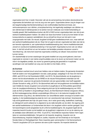 8
organisaties komt hier in beeld. Hieronder valt ook de samenwerking met andere dienstverlenende
organisaties die betrokken zijn rond de zorg voor een gezin. Organisaties dienen zorg te dragen voor
een laagdrempelige klachtenbehandeling en een onafhankelijke klachtencommissie, een
vertrouwenspersoon voor cliënten, privacybescherming, het regelmatig raadplegen van cliënten via
een cliëntenraad of cliëntenpanels en te werken met een meldcode voor kindermishandeling en
huiselijk geweld. Met kwaliteitskeurmerken als ISO of HKZ kunnen organisaties laten zien dat zij een
werkend kwaliteitssysteem hebben. De valkuil van deze keurmerken is dat zij kunnen leiden tot een
bureaucratische en papieren werkelijkheid, die op zichzelf de inhoud van het werk in een
zorgorganisatie niet raakt. De nieuwe Jeugdwet schrijft geen kwaliteitskeurmerk voor, maar stelt wel
een werkend kwaliteitssysteem als eis. Waar het om gaat is dat een organisatie kan laten zien dat zij
een lerende organisatie is, aan systematische kwaliteitsbewaking doet, interne kwaliteitsonderzoek
uitvoert en voortdurend kwaliteitsverbetering in het oog heeft. Organisaties kunnen ook van elkaar
leren. In dat licht schuilt het nut van het werken met landelijke prestatie-indicatoren vooral in
‘benchlearning’, als instrument waarmee organisaties onderling van elkaars ‘best practices’ kennis
kunnen nemen.
Om daadwerkelijk te kunnen waarborgen dat goede kwaliteit van zorg wordt geleverd, dient een
organisatie te voorzien in een sterke zorginhoudelijke visie en te sturen op het levend maken van de
visie in de dagelijkse praktijk, dus sturen op gewenst gedrag dat geworteld is in expliciete
opvattingen over wat kwaliteit van zorg voor de cliënt is (Van Dalen, 2012).
(6) Overheid
Een betrokken overheid stuurt vanuit een heldere visie en heldere kaders. De gemeente Amsterdam
heeft de kaders voor het jeugdstelsel in de stad, zoals gezegd, vastgelegd in de Visie Om het kind
(DMO, april 2012) en het Koersbesluit (DMO, mei 2013). De decentralisatie van de jeugdzorg is
samen met de decentralisaties van de AWBZ en de nieuwe Participatiewet onderdeel van het
sociaal domein, waarvoor de gemeente Amsterdam ook een gezamenlijke visie heeft opgesteld
(Cluster Sociaal en veilig, juli 2013). De rijksoverheid stelt voor het jeugddomein de landelijke kaders
vast middels de nieuwe Jeugdwet (voor preventie en jeugdhulp) en de Wet publieke gezondheid
(voor de Jeugdgezondheidszorg). Deze wetgeving sluit aan bij de kwaliteitswetgeving van VWS,
zoals de Wet op Kwaliteit in Zorginstellingen (Kwzi), de Wet Klachtrecht Cliënten Zorgsector (Wkcz),
de Wet medezeggenschap cliënten zorginstellingen (Wmcz) en in de toekomst mogelijk de Wet
cliëntenrechten zorg (Wcz), die cliëntenrechten van verschillende wetten vervangt en bundelt in één
regeling. In die kwaliteitswetgeving staat de norm van verantwoorde hulp centraal. Verantwoorde
hulp wordt gedefinieerd als hulp van goed niveau, die in ieder geval veilig, doeltreffend, doelmatig,
en cliëntgericht wordt verleend en is afgestemd op de reële behoefte van de cliënt. De regering acht
een aantal kwaliteitseisen zo fundamenteel dat deze in de Jeugdwet uniform worden geregeld. Voor
het toezichtregime wordt aangesloten bij dit uniforme kwaliteitsregime. De Jeugdwet regelt dat de
inspecties toezicht houden op de kwaliteit van de jeugdhulp in algemene zin en op de naleving van
de wettelijke eisen (Ministerie van VWS, 12 juli 2013). Verschillende inspecties hebben hierin eigen
taken en verantwoordelijkheden. Het gaat om de Inspectie Jeugdzorg, Inspectie voor de
Gezondheidszorg, Inspectie Veiligheid en Justitie, Inspectie van het Onderwijs en de Inspectie
Sociale Zaken en Werkgelegenheid. Deze inspecties gaan samenwerken in het Samenwerkend
Toezicht Jeugdzaken (STJ) en opereren als ware zij één inspectie. De inspectie betrekt de
 