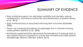 SUMMARY OF EVIDENCE
• Early nutritional support can decrease morbidity and mortality, reduce
complications, and reduce further risks and deterioration of patient (Wang
et al., 2013).
• Early nutritional status is associated with long term outcomes (Garibella,
2003).
• There is an increased prevalence of dysphagia that is consistent among
stroke patients (Martino et al., 2005).
• Nutritional supplementation decreased the prevalence of pressure sores in
the majority amount of patients in a study that included over 6,000 patients
(Geeganage, Beavan, Ellender, & Bath, 2012).
 