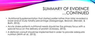 SUMMARY OF EVIDENCE
…CONTINUED
• Nutritional Supplementation that started earlier rather than later revealed a
lower end-of study fatality percentage (Geeganage, Beavan, Ellender, &
Bath, 2012).
• Acute stroke patients nutritional needs should be the primary focus with a
special focus on the delivery of protein (Creasey, 2012).
• A dietician consult should be implemented in order to provide adequate
nutrition (Wirth et al., 2013).
 