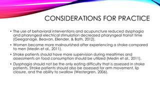 CONSIDERATIONS FOR PRACTICE
• The use of behavioral interventions and acupuncture reduced dysphagia
and pharyngeal electrical stimulation decreased pharyngeal transit time
(Geeganage, Beavan, Ellender, & Bath, 2012).
• Women become more malnourished after experiencing a stroke compared
to men (Medin et al., 2011).
• Stroke patients should have more supervision during mealtimes and
assessments on food consumption should be utilized (Medin et al., 2011).
• Dysphagia should not be the only eating difficulty that is assessed in stroke
patients. Stroke patients should also be assessed for arm movement, lip
closure, and the ability to swallow (Westergren, 2006).
 