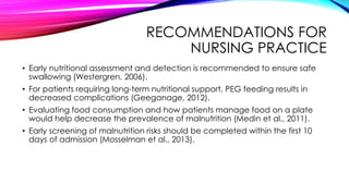 RECOMMENDATIONS FOR
NURSING PRACTICE
• Early nutritional assessment and detection is recommended to ensure safe
swallowing (Westergren, 2006).
• For patients requiring long-term nutritional support, PEG feeding results in
decreased complications (Geeganage, 2012).
• Evaluating food consumption and how patients manage food on a plate
would help decrease the prevalence of malnutrition (Medin et al., 2011).
• Early screening of malnutrition risks should be completed within the first 10
days of admission (Mosselman et al., 2013).
 