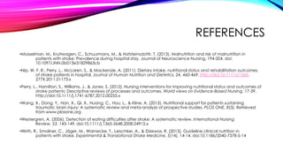REFERENCES
•Mosselman, M., Kruitwagen, C., Schuurmans, M., & Hafsteinsdottir, T. (2013). Malnutrition and risk of malnutrition in
patients with stroke: Prevalence during hospital stay. Journal of Neuroscience Nursing, 194-204. doi:
10.1097/JNN.0b013e31829863cb
•Nip, W. F. R., Perry, L., McLaren, S., & Mackenzie, A. (2011). Dietary intake, nutritional status and rehabilitation outcomes
of stroke patients in hospital. Journal of Human Nutrition and Dietetics, 24, 460-469. http://doi:10.1111/j.1365-
277X.2011.01173.x
•Perry, L., Hamilton, S., Williams, J., & Jones, S. (2012). Nursing interventions for improving nutritional status and outcomes of
stroke patients: Descriptive reviews of processes and outcomes. World views on Evidence-Based Nursing, 17-39.
http://doi:10.1111/j.1741-6787.2012.00255.x
•Wang, X., Dong, Y., Han, X., Qi, X., Huang, C., Hou, L., & Kline, A. (2013). Nutritional support for patients sustaining
traumatic brain injury: A systematic review and meta-analysis of prospective studies. PLOS ONE, 8(3). Retrieved
from www.plosone.org
•Westergren, A. (2006). Detection of eating difficulties after stroke: A systematic review. International Nursing
Review, 53, 143-149. doi:10.1111/j.1365-2648.2008.04915.x
•Wirth, R., Smoliner, C., Jäger, M., Warnecke, T., Leischker, A., & Dziewas, R. (2013). Guideline clinical nutrition in
patients with stroke. Experimental & Translational Stroke Medicine, 5(14), 14-14. doi:10.1186/2040-7378-5-14
 
