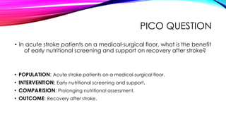 PICO QUESTION
• In acute stroke patients on a medical-surgical floor, what is the benefit
of early nutritional screening and support on recovery after stroke?
• POPULATION: Acute stroke patients on a medical-surgical floor.
• INTERVENTION: Early nutritional screening and support.
• COMPARISION: Prolonging nutritional assessment.
• OUTCOME: Recovery after stroke.
 