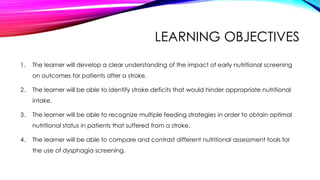 LEARNING OBJECTIVES
1. The learner will develop a clear understanding of the impact of early nutritional screening
on outcomes for patients after a stroke.
2. The learner will be able to identify stroke deficits that would hinder appropriate nutritional
intake.
3. The learner will be able to recognize multiple feeding strategies in order to obtain optimal
nutritional status in patients that suffered from a stroke.
4. The learner will be able to compare and contrast different nutritional assessment tools for
the use of dysphagia screening.
 