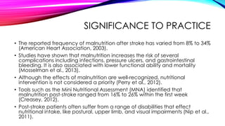 SIGNIFICANCE TO PRACTICE
• The reported frequency of malnutrition after stroke has varied from 8% to 34%
(American Heart Association, 2003).
• Studies have shown that malnutrition increases the risk of several
complications including infections, pressure ulcers, and gastrointestinal
bleeding. It is also associated with lower functional ability and mortality
(Mosselman et al., 2013).
• Although the effects of malnutrition are well-recognized, nutritional
intervention is not considered a priority (Perry et al., 2012).
• Tools such as the Mini Nutritional Assessment (MNA) identified that
malnutrition post-stroke ranged from 16% to 26% within the first week
(Creasey, 2012).
• Post-stroke patients often suffer from a range of disabilities that effect
nutritional intake, like postural, upper limb, and visual impairments (Nip et al.,
2011).
 