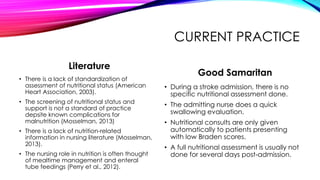 CURRENT PRACTICE
Literature
• There is a lack of standardization of
assessment of nutritional status (American
Heart Association, 2003).
• The screening of nutritional status and
support is not a standard of practice
depsite known complications for
malnutrition (Mosselman, 2013)
• There is a lack of nutrition-related
information in nursing literature (Mosselman,
2013).
• The nursing role in nutrition is often thought
of mealtime management and enteral
tube feedings (Perry et al., 2012).
Good Samaritan
• During a stroke admission, there is no
specific nutritional assessment done.
• The admitting nurse does a quick
swallowing evaluation.
• Nutritional consults are only given
automatically to patients presenting
with low Braden scores.
• A full nutritional assessment is usually not
done for several days post-admission.
 