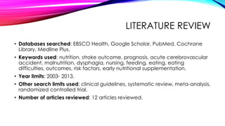 LITERATURE REVIEW
• Databases searched: EBSCO Health, Google Scholar, PubMed, Cochrane
Library, Medline Plus.
• Keywords used: nutrition, stroke outcome, prognosis, acute cerebrovascular
accident, malnutrition, dysphagia, nursing, feeding, eating, eating
difficulties, outcomes, risk factors, early nutritional supplementation.
• Year limits: 2003- 2013.
• Other search limits used: clinical guidelines, systematic review, meta-analysis,
randomized controlled trial.
• Number of articles reviewed: 12 articles reviewed.
 