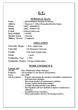 c.v.
PERSONAL DATA
Name : Abd-El-Rahman Ibrahim El-Zeftawy.
Address : Megawra 7- 10th of Ramadan-Sharkia-Egypt.
Phone : (002) 0506900123
Mobile : (002) 0109417725
E-mail : aialzty@yahoo.com
Date of Birth : 1/4/1969.
Marital Status : Married.
Military Service : Completed.
EDUCATION
University Degree : B.Sc. engineering.
University : El-Mansoura University.
Faculty : Electronic Engineering.
Grade : good.
Graduation Year : 1992.
Graduation Project : Design of digital filter.
WORK EXPERIENCE
Current job:
Job title : Elec. Maintenance Dept. Manager.
Employer : The Egyptian Co. for iron & steelproducts.
From : Oct. 2008.
Job description: - Prepare and manage the machines and utilities maintenance
and inspectionschedules.
- Directand monitor all maintenance activities.
- Prepare annual maintenance budget.
- Trouble-shooting machines and utilities.
- Developplans and new methods to improve maintenance
efficiency.
- Installation of new machines.
- Directand monitor all elect. Workshopactivities.
 