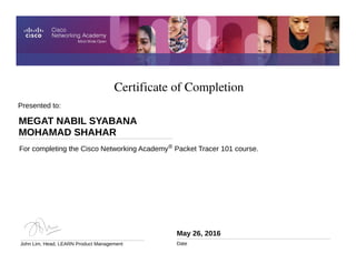 Certificate of Completion
May 26, 2016
Date
For completing the Cisco Networking Academy® Packet Tracer 101 course.
Presented to:
MEGAT NABIL SYABANA
MOHAMAD SHAHAR
John Lim, Head, LEARN Product Management
 