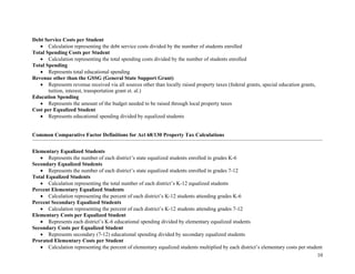 10
Debt Service Costs per Student
• Calculation representing the debt service costs divided by the number of students enrolled
Total Spending Costs per Student
• Calculation representing the total spending costs divided by the number of students enrolled
Total Spending
• Represents total educational spending
Revenue other than the GSSG (General State Support Grant)
• Represents revenue received via all sources other than locally raised property taxes (federal grants, special education grants,
tuition, interest, transportation grant et. al.)
Education Spending
• Represents the amount of the budget needed to be raised through local property taxes
Cost per Equalized Student
• Represents educational spending divided by equalized students
Common Comparative Factor Definitions for Act 68/130 Property Tax Calculations
Elementary Equalized Students
• Represents the number of each district’s state equalized students enrolled in grades K-6
Secondary Equalized Students
• Represents the number of each district’s state equalized students enrolled in grades 7-12
Total Equalized Students
• Calculation representing the total number of each district’s K-12 equalized students
Percent Elementary Equalized Students
• Calculation representing the percent of each district’s K-12 students attending grades K-6
Percent Secondary Equalized Students
• Calculation representing the percent of each district’s K-12 students attending grades 7-12
Elementary Costs per Equalized Student
• Represents each district’s K-6 educational spending divided by elementary equalized students
Secondary Costs per Equalized Student
• Represents secondary (7-12) educational spending divided by secondary equalized students
Prorated Elementary Costs per Student
• Calculation representing the percent of elementary equalized students multiplied by each district’s elementary costs per student
 