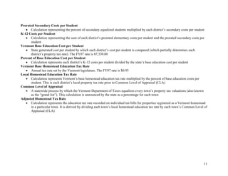 11
Prorated Secondary Costs per Student
• Calculation representing the percent of secondary equalized students multiplied by each district’s secondary costs per student
K-12 Costs per Student
• Calculation representing the sum of each district’s prorated elementary costs per student and the prorated secondary costs per
student
Vermont Base Education Cost per Student
• State generated cost per student by which each district’s cost per student is compared (which partially determines each
district’s property tax rate). The FY07 rate is $7,330.00
Percent of Base Education Cost per Student
• Calculation represents each district’s K-12 costs per student divided by the state’s base education cost per student
Vermont Base Homestead Education Tax Rate
• Annual tax rate set by the Vermont legislature. The FY07 rate is $0.95
Local Homestead Education Tax Rate
• Calculation represents Vermont’s base homestead education tax rate multiplied by the percent of base education costs per
student. This is each district’s local property tax rate prior to Common Level of Appraisal (CLA)
Common Level of Appraisal
• A statewide process by which the Vermont Department of Taxes equalizes every town’s property tax valuations (also known
as the “grand list”). This calculation is announced by the state as a percentage for each town
Adjusted Homestead Tax Rate
• Calculation represents the education tax rate recorded on individual tax bills for properties registered as a Vermont homestead
in a particular town. It is derived by dividing each town’s local homestead education tax rate by each town’s Common Level of
Appraisal (CLA)
 