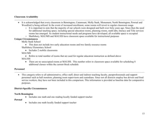 13
Classroom Availability
• It is acknowledged that every classroom in Bennington, Catamount, Molly Stark, Monument, North Bennington, Pownal and
Woodford is being utilized. In the event of increased enrollment, some rooms will revert to regular classroom usage.
o It is important to note that the majority of our schools were designed and built over forty years ago. Since then the need
for additional teaching space, including special education rooms, planning rooms, math labs, literacy and Title services
rooms has emerged. As student instructional needs and programs have developed, all available space is occupied
o Shaftsbury, MAUMS and MAUHS have classroom space available for instructional purposes
Unique Circumstances
Molly Stark School
• This does not include two early education rooms and two family resource rooms
Shaftsbury Elementary School
• Includes 2 mobile classrooms
MAUMS
• Refers to total number of rooms that are used for regular education instruction as defined above
MAUHS
• There are no unoccupied rooms at MAUHS. This number refers to classroom space available for scheduling 8
additional classes within the current block schedule
Personnel
• This category refers to all administrative, office staff, direct and indirect teaching faculty, paraprofessionals and support
personnel such as hall monitors, planning room supervisors and custodians. Since not all districts employ bus drivers and food
service workers, they have not been included in this comparison. This information is provided as baseline data for comparative
purposes.
District-Specific Circumstances
North Bennington
• Includes one math and one reading locally funded support teacher
Pownal
• Includes one math locally funded support teacher
 
