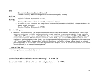 14
BSD
• Does not include contracted custodial personnel
• Director of Building & Grounds proportionally distributed among BSD buildings
MAUMS
• Director of Building & Grounds @ 0.3 FTE
MAUHS
• Activity staff used to coordinate student clubs, activities and athletics
• In addition to school counselors, this group includes mental health counselors, social workers, school-to-work staff and
student support coordinators
• Director of Building & Grounds @ 0.7 FTE
Educational Program
• Our district is organized as five K-6 independent elementary schools, one 7-8 union middle school and one 9-12 union high
school. All schools share a common calendar, technology services and district professional development. Special education
and Title I and II A teachers support regular education. Those services are coordinated and supervised through the SVSU. All
schools share a common K-12 curriculum and assessment system, which is also coordinated through the supervisory union
structure. All special education services comply with applicable state and federal requirements and all school programs comply
with Vermont School Quality Standards. Each building is administered by a building principal and may include an assistant
principal depending on the size of the school. The Superintendent of the SVSU acts as the chief executive officer of the district
and is responsible for all aspects of school operations.
Average Class Size
• Average class size across the SVSU is 17.08
Combined SVSU Member Districts Educational Spending: $ 42,491,761
Combined SVSU Member Districts Educational Spending Per Student: $ 12,741
 