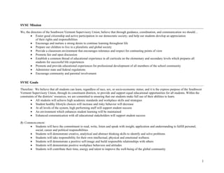 1
SVSU Mission
We, the directors of the Southwest Vermont Supervisory Union, believe that through guidance, coordination, and communication we should…
• Foster good citizenship and active participation in our democratic society; and help our students develop an appreciation
of their rights and responsibilities
• Encourage and nurture a strong desire to continue learning throughout life
• Prepare our children to live in a pluralistic and global society
• Provide a classroom environment that encourages tolerance and respect for contrasting points of view
• Promote fair and open discussion
• Establish a common thread of educational experience in all curricula on the elementary and secondary levels which prepares all
students for successful life experiences
• Promote and provide educational experiences for professional development of all members of the school community
• Administer state and federal regulations
• Encourage community and parental involvement
SVSU Goals
Therefore: We believe that all students can learn, regardless of race, sex, or socio-economic status; and it is the express purpose of the Southwest
Vermont Supervisory Union, through its constituent districts, to provide and support equal educational opportunities for all students. Within the
constraints of the districts’ resources, we are committed to ensuring that our students make full use of their abilities to learn.
• All students will achieve high academic standards and workplace skills and strategies
• Student healthy lifestyle choices will increase and risky behavior will decrease
• At all levels of the system, high performing staff will support student success
• An environment which enhances student learning will be maintained
• Enhanced communication with all educational stakeholders will support student success
By Commencement:
• Students will have the commitment to read, write, listen and speak with insight, application and understanding to fulfill personal,
social, career and political responsibilities
• Students will demonstrate creative, analytical and abstract thinking skills to identify and solve problems
• Students will take responsibility for their own intellectual, physical and emotional wellness
• Students will demonstrate a positive self-image and build responsible relationships with others
• Students will demonstrate positive workplace behaviors and attitudes
• Students will contribute their time, energy and talent to improve the well-being of the global community
 