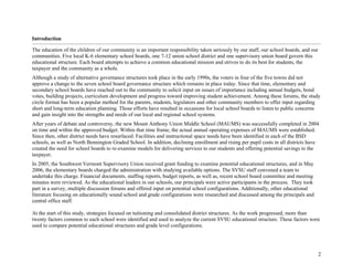 2
Introduction
The education of the children of our community is an important responsibility taken seriously by our staff, our school boards, and our
communities. Five local K-6 elementary school boards, one 7-12 union school district and one supervisory union board govern this
educational structure. Each board attempts to achieve a common educational mission and strives to do its best for students, the
taxpayer and the community as a whole.
Although a study of alternative governance structures took place in the early 1990s, the voters in four of the five towns did not
approve a change to the seven school board governance structure which remains in place today. Since that time, elementary and
secondary school boards have reached out to the community to solicit input on issues of importance including annual budgets, bond
votes, building projects, curriculum development and progress toward improving student achievement. Among these forums, the study
circle format has been a popular method for the parents, students, legislators and other community members to offer input regarding
short and long-term education planning. Those efforts have resulted in occasions for local school boards to listen to public concerns
and gain insight into the strengths and needs of our local and regional school systems.
After years of debate and controversy, the new Mount Anthony Union Middle School (MAUMS) was successfully completed in 2004
on time and within the approved budget. Within that time frame, the actual annual operating expenses of MAUMS were established.
Since then, other district needs have resurfaced. Facilities and instructional space needs have been identified in each of the BSD
schools, as well as North Bennington Graded School. In addition, declining enrollment and rising per pupil costs in all districts have
created the need for school boards to re-examine models for delivering services to our students and offering potential savings to the
taxpayer.
In 2005, the Southwest Vermont Supervisory Union received grant funding to examine potential educational structures, and in May
2006, the elementary boards charged the administration with studying available options. The SVSU staff convened a team to
undertake this charge. Financial documents, staffing reports, budget reports, as well as, recent school board committee and meeting
minutes were reviewed. As the educational leaders in our schools, our principals were active participants in the process. They took
part in a survey, multiple discussion forums and offered input on potential school configurations. Additionally, other educational
literature focusing on educationally sound school and grade configurations were researched and discussed among the principals and
central office staff.
At the start of this study, strategies focused on tuitioning and consolidated district structures. As the work progressed, more than
twenty factors common to each school were identified and used to analyze the current SVSU educational structure. These factors were
used to compare potential educational structures and grade level configurations.
 