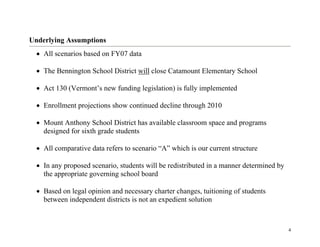 4
Underlying Assumptions
• All scenarios based on FY07 data
• The Bennington School District will close Catamount Elementary School
• Act 130 (Vermont’s new funding legislation) is fully implemented
• Enrollment projections show continued decline through 2010
• Mount Anthony School District has available classroom space and programs
designed for sixth grade students
• All comparative data refers to scenario “A” which is our current structure
• In any proposed scenario, students will be redistributed in a manner determined by
the appropriate governing school board
• Based on legal opinion and necessary charter changes, tuitioning of students
between independent districts is not an expedient solution
 