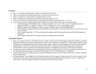 32
Personnel
• There is a reduction in administrative staff by 1 position (from 9.6 to 8.6)
• There are net reductions in professional staff by 7 positions (from 225 to 218)
• There are reductions in office staff by 2 positions (from 24 to 22)
• There are reductions in paraprofessional staff by 10 positions (from 36 to 26)
• There are net reductions in special education paraprofessional staff by 4 positions (from 121 to 117)
• As part of this scenario, the following personnel changes are required and included in the net numbers above:
o North Bennington and Shaftsbury add 1.3 school counselors, 6 core, 1 art, 1 PE, 1 music, 1 instrumental music, .5
applied technology, .5 computer, .5 health, .5 FCS, 1 language arts, and 1 world language teachers
o Shaftsbury adds 1 math teacher and 1 literacy teacher to maintain equity with North Bennington
o Mount Anthony employs additional regular education teaching staff (2 - 6th grade teachers (net), 0.2 art, 0.2 music, and
0.5 PE teachers)
o SVSU employs additional 1.6 FTE special education teaching staff and 8 paraprofessionals at North Bennington and
Shaftsbury
o SVSU employs additional 0.5 FTE special education teaching staff at MAUMS
Educational Program
• There is no change to Pownal or Woodford schools. In order to meet Vermont School Quality Standards, Shaftsbury and North
Bennington must provide curricula and instruction in what is often referred to as “unified arts”. These courses include visual or
performing arts, applied technology, family and consumer science, health and world languages all of which must be taught by
certified teachers. In order for curricular consistency in the SVSU, computer education and language arts are needed. In
Unified District schools, all aspects of the educational program are strengthened, and equity is provided for all students.
• Counseling services are added to Monument Elementary School and enhanced for K-6 and 7-8 as transition planning services
and adolescent adjustment support are needed for these grade levels in North Bennington and Shaftsbury.
• Locally funded literacy and math teachers are needed at Shaftsbury School to provide equity within the two schools within the
newly formed district.
• At Mount Anthony Union Middle School, sixth grade students will be assigned to student teams of 45 with two teachers. Each
team will share two special education paraprofessionals and one special education teacher and have access to computer and
science labs. With this exception, the grade six curriculum will be the same as today.
 