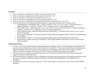 35
Personnel
• There is a reduction in administrative staff by 1 position (from 9.6 to 8.6)
• There are increases in professional staff by 6 positions (from 225 to 231)
• There are reductions in office staff by 2 positions (from 24 to 22)
• There are reductions in paraprofessional staff by 8 positions (from 35 to 27)
• There are increases in special education paraprofessional staff by 10 positions (from 121 to 131)
• As part of this scenario, the following personnel changes are required and included in the net numbers above:
o North Bennington and Shaftsbury add 1.3 school counselors, 6 core, 1 art, 1 PE, 1 music, 1 instrumental music, .5
applied technology, .5 computer, .5 health, .5 FCS, 1 language arts, and 1 world language teachers.
o Pownal adds 4 core, 1 school counselors, 6 core, .6 art, .6 PE, .6 music, .4 instrumental music, .3 applied technology, .3
computer, .3 health, 3 FCS, .6 language arts, and .6 world language teachers
o Mount Anthony employs additional regular education teaching staff. (2 - 6th grade teachers (net), 0.2 art, 0.2 music,
and 0.5 PE teachers)
o SVSU employs additional 2 FTE special education teaching staff and 8 paraprofessionals at Pownal, North Bennington
and Shaftsbury
o SVSU employs a total of 31.5 FTE special education teaching staff in the Bennington K-8 School District
o Woodford may consider contracting or tuitioning 7th
and 8th
grade students to area schools to meet Vermont School
Quality Standards
Educational Program
• In order to meet Vermont School Quality Standards Bennington, Shaftsbury, Pownal, North Bennington and Woodford must
provide curricula and instruction in what is often referred to as “unified arts”. These courses include visual or performing arts,
applied technology, family and consumer science, health and world languages all of which must be taught by certified
teachers. In order for curricular consistency in the SVSU, computer education and language arts are needed.
• Counseling services are added to each school for grades 7 & 8 as transition planning services and adolescent adjustment
support are needed for these grade levels.
• The East Road School is designed for team configurations and middle school programming. Providing that instructional model
may prove challenging in buildings designed for elementary education (North Bennington, Pownal, Shaftsbury and
Woodford).
• Woodford may consider contracting or tuitioning 7th
and 8th
grade students to area schools to meet Vermont School Quality
Standards
 