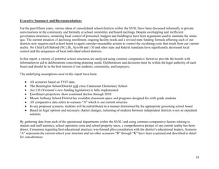 38
Executive Summary and Recommendations
For the past fifteen years, various ideas of consolidated school districts within the SVSU have been discussed informally in private
conversations in the community and formally at school committee and board meetings. Despite overlapping and inefficient
governance structures, sustaining local control of personnel, budgets and building(s) have been arguments used to maintain the status
quo. The current situation of declining enrollment, ongoing facility needs and a revised state funding formula affecting each of our
districts now requires each school board to again consider reasonable actions to control the escalating costs that result from our current
reality. No Child Left Behind (NCLB), Acts 68 and 130 and other state and federal mandates have significantly decreased local
control and the uniqueness of local individual school districts.
In this report, a variety of potential school structures are analyzed using common comparative factors to provide the boards with
information to aid in deliberations concerning planning needs. Deliberations and decisions must be within the legal authority of each
board and should be in the best interest of our students, community, and taxpayers.
The underlying assumptions used in this report have been:
• All scenarios based on FY07 data
• The Bennington School District will close Catamount Elementary School
• Act 130 (Vermont’s new funding legislation) is fully implemented
• Enrollment projections show continued decline through 2010
• Mount Anthony School District has available classroom space and programs designed for sixth grade students
• All comparative data refers to scenario “A” which is our current structure
• In any proposed scenario, students will be redistributed in a manner determined by the appropriate governing school board
• Based on legal opinion and necessary charter changes, tuitioning of students between independent districts is not an expedient
solution
By gathering data from each of the operational departments within the SVSU and using common comparative factors relating to
student and staff statistics, school operation costs and school property taxes, a comprehensive picture of our current reality has been
drawn. Consensus regarding best educational practices was formed after consultation with the district’s educational leaders. Scenario
“A” represents the current school year structure and ten other scenarios “B” through “K” have been examined and described in detail
for consideration.
 