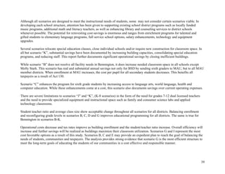 39
Although all scenarios are designed to meet the instructional needs of students, some may not consider certain scenarios viable. In
developing each school structure, attention has been given to supporting existing school district programs such as locally funded
music programs, additional math and literacy teachers, as well as enhancing library and counseling services to district schools
whenever possible. The potential for reinvesting cost savings is enormous and ranges from enrichment programs for talented and
gifted students to elementary language programs, full service school options, salary enhancements, technology and equipment
upgrades.
Several scenarios relocate special education classes, close individual schools and/or require new construction for classroom space. In
all but scenario “K”, substantial savings have been documented by increasing building capacities, consolidating special education
programs, and reducing staff. This report further documents significant operational savings by closing inefficient buildings.
While scenario “B” does not resolve all facility needs in Bennington, it does increase needed classroom space in all schools except
Molly Stark. This scenario has real and substantial annual savings not only for BSD by sending sixth graders to MAU, but to all MAU
member districts. When enrollment at MAU increases, the cost per pupil for all secondary students decreases. This benefits all
taxpayers as a result of Act 130.
Scenario “C” enhances the program for sixth grade students by increasing access to language arts, world language, health and
computer education. While these enhancements come at a cost, this scenario also documents savings over current operating expenses.
There are severe limitations to scenarios “J” and “K”, (K-8 scenarios) in the form of the need for grades 7-12 dual licensed teachers
and the need to provide specialized equipment and instructional space such as family and consumer science labs and applied
technology classrooms.
Student teacher ratio and average class size show acceptable change throughout all scenarios for all districts. Balancing enrollment
and reconfiguring grade levels in scenarios B, C, D and G improves educational programming for all districts. The same is true for
Bennington in scenarios B-K.
Operational costs decrease and tax rates improve as building enrollment and the student/teacher ratio increase. Overall efficiency will
increase and further savings will be realized as buildings maximize their classroom utilization. Scenarios G and I represent the most
cost favorable options as a result of this study. Scenarios B, C and E may provide an expedient plan to reach the goal of balancing the
needs of students, communities and taxpayers. The analysis provides strong evidence that scenario G is the most efficient structure to
meet the long-term goals of educating the students of our communities in a cost effective and responsible manner.
 