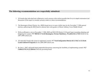 41
The following recommendations are respectfully submitted:
1. All boards plan individual and collaborative work sessions at the earliest possible date for an in-depth examination and
discussion of this report to consider action(s) relative to these recommendations.
2. The Bennington School District, Inc. (BSD) board moves to warn a ballot item for the November 7, 2006 general
election, authorizing the BSD board to educate their sixth graders at Mount Anthony Union Middle School.
3. With an affirmative vote on November 7, 2006, BSD and MAUHS District #14 boards begin immediate planning and
budgeting for scenario “E” BSD K-5; North Bennington, Pownal, Shaftsbury, Woodford K-6; MAU 6-12 for the
2007-2008 school year.
4. All individual boards take action to implement scenario “C” Each Independent District K-5; MAU 6-12 (Sixth
Grade Enhanced Program) for the 2008-2009 school year.
5. By June 1, 2007, all boards begin purposeful discussions concerning the feasibility of implementing scenario “G”
Unified SVSU K-12 District with one governing board.
 