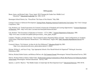 44
Bibliography
Beane, James, and Richard Lipka. “Guess Again: Will Changing the Grades Save Middle Level
Education?” Educational Leadership Apr. 2006: 26-30.
Bennington School District, Inc. “PowerPoint: The Future of Our Schools.” May 2006
Carnegie Council on Adolescent Development. Turning Points: Preparing American Youth for the 21at Century. New York: Carnegie
Corporation, 1989.
Cate, Richard, et al. “Grade Expectations for Vermont’s Framework of Standards and Learning Opportunities.” Vermont Department
of Education. 2004. <http://www.state.vt.us/educ/new/html/pubs/framework.html>
Cate, Richard. “The Governance of Education in Vermont – 1777 to 2006.” Vermont Department of Education. 2006.
<http://www.state.vt.us/educ/new/pdfdoc/pubs/governance_ white_paper_06.pdf>
Coladarci, Theodore, and Julie Hancock. “The (Limited) Evidence Regarding Effects of Grade- Span Configurations on Academic
Achievement: What Rural Educators Should Know.” Eric Publications, August 2002. ERIC Document Reproduction Service ED
467714.
Cromwell, Sharon. “K-8 Schools: An Idea for the New Millenium?” Education World July 2005.
<http://www.educationworld.com/a_admin/admin/admin115.shtml>
DeJong, William S., and Joyce Craig. “Age Appropriate Schools: How Should Schools be Organized?” DeJong & Associates
Publications 2000.
DuFour, Richard, Robert Eacker, and Rebecca DuFour, eds. On Common Ground. Bloomington: National Educational Service, 2005.
DuFour, Richard, Rebecca Dufour, Robert Eaker. Professional Learning Communities at Work: Best Practices for Enhancing Student
Achievement. Bloomington: National Educational Service, 1999.
Epstein, J., and D.J. MacIver. “The Middle Grades: Is Grade Span the Most Important Issue?” Educational Horizons 1990: 88-94.
 