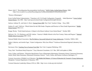 45
Glaser, John P., “Reconfiguration Recommendation Justification.” NAPA Valley Unified School District. 2000.
<http://www.nvusd.k12.ca.us/html/Reconfiguration%20Recommendation%20Justification.htm>
“History of Bennington.”
Irvine Unified School Administration. “Transition to K-5 6-8 Grade Configuration: Frequently Asked Questions.” Irvine Unified
School District. July 2006. <http://iusd.org/curriculum/Grade ConfigurationSixEightFAQ.htm>
Jackson, Anthony W., and Gayle A. Davis. Turning Points 2000. New York: Teachers College Press, 2000.
Jenkins, D., and C. McEwin. “Which School for the Fifth Grader: Programs and Practices in Three Grade Organizations.” Middle
School Journal 1992: 8-13.
Knapp, Wesley. “Sixth Grade Inclusion: A Report to the Mount Anthony Union School Board.” October 2005.
McEwin, C.K., T.S. Dickinson, and D.M. Jenkins. “America’s Middle Schools in the New Century: Status and Progress.” National
Middle School Association 2003: 44-46.
National Middle School Association. This We Believe: Successful Schools for Young Adolescents. Columbus: NMSA, 2003.
Paglin, Catherine, and Jennifer Fager. “Grade Configuration: Who Goes Where?” Northwest Educational Regional Laboratory July
1997.
Stevenson, Chris. Teaching Ten to Fourteen Year Olds. New York: Longman Publishing, 1992.
Tracy, Paul. “Enrollment Study Projection.” Tracy Education Consultants, LLC: Mar. 2005 (with update in 2006).
Truex, Cullins, and Partners. “Education Specification Town of Bennington (Bennington Elementary School, Catamount Elementary
School, Molly Stark Elementary, Monument Elementary School).” Truex, Cullins, and Partners Architects, Burlington, VT.
Vermont Association of Middle Level Educators. The Middle Still Matters: A Vision of Education for Vermont’s Young Adolescents.
Montpelier: Vermont Department of Education. 1991.
Vermont Education Leadership Alliance (VELA). 2006. <http://www.vtvsba.org/vela/vela.html>
 