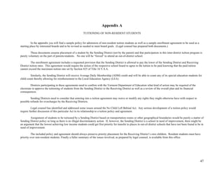 47
Appendix A
TUITIONING OF NON-RESIDENT STUDENTS
In the appendix you will find a sample policy for admission of non-resident tuition students as well as a sample enrollment agreement to be used as a
starting place by interested boards and to be revised as needed to meet board goals. (Legal counsel has prepared both documents.)
These documents assume placement of a student by the Sending District (not by the parent) and that participation in this inter-district tuition program is
purely voluntary on the part of parents/students. No one will be “forced” to attend an out-of-district school.
The enrollment agreement includes a requested provision that the Sending District is allowed to pay the lower of the Sending District and Receiving
District tuition rates. This agreement would require the action of the respective school board to agree to the tuition to be paid knowing that the paid tuition
cannot exceed the maximum tuition rate set by Section 825 of Title 16 V.S.A.
Similarly, the Sending District will receive Average Daily Membership (ADM) credit and will be able to count any of its special education students for
child count thereby allowing for reimbursement to the Local Education Agency (LEA).
Districts participating in these agreements need to confirm with the Vermont Department of Education what kind of action may be required of the
electorate to approve the tuitioning of students from the Sending District to the Receiving District as well as a review of the overall plan and its financial
consequences.
Sending Districts need to consider that entering into a tuition agreement may waive or modify any rights they might otherwise have with respect to
possible refunds for overcharges by the Receiving Districts.
Legal counsel has identified and addressed some issues around the No Child Left Behind Act. Any serious development of a tuition policy would
require further discussion of this particular Act in its relationship to a tuition policy and agreement.
Assignment of students to be tuitioned by a Sending District based on transportation routes or other geographical boundaries would be purely a matter of
Sending District policy so long as there is no illegal discriminatory action. If, however, the Sending District is a school in need of improvement, there might be
an argument that the lowest achieving low income students could get first priority for transfer to places in out-of-district schools that have not been found to be in
need of improvement.
The included policy and agreement should always preserve priority placement for the Receiving District’s own children. Resident students must have
priority over non-resident students. Finally a fuller summary of the issues involved, as prepared by legal counsel, is available from this office.
 