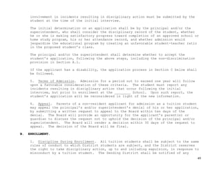 49
involvement in incidents resulting in disciplinary action must be submitted by the
student at the time of the initial interview.
The initial determination on an application shall be by the principal and/or the
superintendent, who shall consider the disciplinary record of the student, whether
he or she is making satisfactory progress toward completion of an approved school or
home study program, his or her attendance record, and whether admission would
jeopardize the educational program by creating an unfavorable student-teacher ratio
in the proposed student’s class.
The principal and/or the superintendent shall determine whether to accept the
student’s application, following the above steps, including the non-discrimination
provision in Section A.1.
If the applicant has a disability, the application process in Section C below shall
be followed.
5. Terms of Admission. Admission for a period not to exceed one year will follow
upon a favorable consideration of these criteria. The student must report any
incidents resulting in disciplinary action that occur following the initial
interview, but prior to enrollment at the ________ School. Upon such report, the
student’s application will be reconsidered in light of the new information.
6. Appeal. Parents of a non-resident applicant for admission as a tuition student
may appeal the principal’s and/or superintendent’s denial of his or her application,
by submitting a written request to appeal to the Board within ten days of the
denial. The Board will provide an opportunity for the applicant’s parent(s) or
guardian to discuss the request not to uphold the decision of the principal and/or
superintendent. The Board will render a decision within 30 days of the request to
appeal. The decision of the Board will be final.
B. ENROLLMENT.
1. Discipline During Enrollment. All tuition students shall be subject to the same
rules of conduct to which District students are subject, and the District reserves
the right to take disciplinary action, up to and including expulsion, in response to
misconduct by a tuition student. The Sending District shall be notified of any
 