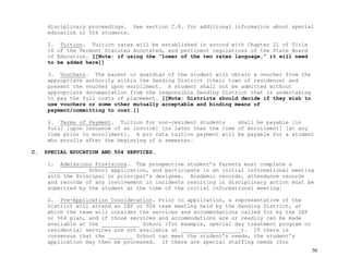 50
disciplinary proceedings. See section C.8. for additional information about special
education or 504 students.
2. Tuition. Tuition rates will be established in accord with Chapter 21 of Title
16 of the Vermont Statutes Annotated, and pertinent regulations of the State Board
of Education. [[Note: if using the “lower of the two rates language,” it will need
to be added here]]
3. Vouchers. The parent or guardian of the student will obtain a voucher from the
appropriate authority within the Sending District (their town of residence) and
present the voucher upon enrollment. A student shall not be admitted without
appropriate documentation from the responsible Sending District that is undertaking
to pay the full costs of placement. [[Note: Districts should decide if they wish to
use vouchers or some other mutually acceptable and binding means of
payment/committing to cost.]]
4. Terms of Payment. Tuition for non-resident students shall be payable [in
full] [upon issuance of an invoice] [no later than the time of enrollment] [at any
time prior to enrollment]. A pro rata tuition payment will be payable for a student
who enrolls after the beginning of a semester.
C. SPECIAL EDUCATION AND 504 SERVICES.
1. Admissions Provisions. The prospective student’s Parents must complete a
____________ School application, and participate in an initial informational meeting
with the Principal or principal’s designee. Academic records, attendance records
and records of any involvement in incidents resulting in disciplinary action must be
submitted by the student at the time of the initial informational meeting.
2. Pre-Application Consideration. Prior to application, a representative of the
District will attend an IEP or 504 team meeting held by the Sending District, at
which the team will consider the services and accommodations called for by the IEP
or 504 plan, and if those services and accommodations are or readily can be made
available at the ____________ School (for example, special day treatment program or
residential services are not available at ___________________). If there is
consensus that the ________ School can meet the student’s needs, the student’s
application may then be processed. If there are special staffing needs (for
 