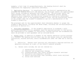 51
example, a full time 1:1 paraprofessional), the Sending District shall be
responsible for supplying a qualified individual.
3. Application Decision. In consultation with the District representative who
attended the Sending District’s IEP meeting, the principal and/or the superintendent
shall review information gathered from that meeting. The principal and/or the
superintendent shall also consider the student’s attendance record, whether
admission would jeopardize the educational program by creating an unfavorable
student-teacher ratio in the proposed student’s class, and the disciplinary record
of the student when the student’s misbehavior was not a manifestation of the
student’s disability.
The principal and /or the superintendent shall determine whether to accept the
student’s application, following the above steps, including the non-discrimination
provision in Section A.1.
4. Enrollment Agreement. If the student’s application is accepted, a duly
authorized enrollment/tuition agreement shall be executed pursuant to this policy.
The responsibility for payment of instruction, related services and accommodations
shall be provided in such agreement and as outlined below.
5. Excess Costs. In addition to payment of the regular education tuition pursuant
to a voucher, the Sending District shall pay for any excess costs for specialized
instruction, related services, and/or accommodations under the IDEA and or Section
504.
i. Definition. “Excess cost” services are individually required services not
generally available as a part of the School’s general program.
ii. Excess costs include, but are not limited to:
i. Psychological services
ii. Physical and occupational therapy
iii. Counseling(other than school guidance counselor services)
iv. Evaluation and diagnostic services
v. Health services(other than customary school nurse services)
vi. Social work services
 