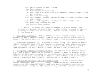 52
vii. Parent counseling and training
viii. Transportation
ix. Homebound/hospital tutoring
x. Individual aide, tutors and other personnel required specifically
for a student
xi. Assistive technology
xii. Interpreters, readers, special devises, and other auxiliary aides
and services
xiii. Initial and supplemental evaluations and re-evaluations
xiv. Speech and language services
xv. Resource Room services
iii.) Notice. If excess costs will be charged for a given student, the
District will provide the Sending District with notice, including the type and
frequency of services to be provided, of the fee for the services and the
billing schedule.
6. Resolution of Disputes. Responsibility and costs (including legal fees) or
prosecuting and/or defending against IDEA and/or 504 due process claims shall be
borne by the Sending District. This District will provide witnesses, as necessary.
7. Procedural Responsibility. A Sending District, as the “Local Education Agency”
(LEA), “responsible district”, and “district of residence” under federal and state
law, is and shall remain responsible for insuring that the student is provided a
free and appropriate public education under IDEA and/or 504, as applicable.
8. Discipline of Special Education Students. In addition to the terms of Section
B.1., when a special education or Section 504 student is expelled pursuant to VDE
Rule 4312 or 4313, any continuing duty to educate shall be the duty of the student’s
district of residence, and not of the District. The District shall provide prompt
notice of misconduct and disciplinary proceedings to the Sending District.
9. Referral for Evaluation of a Tuitioned Student. If a non-resident tuition
student enrolled at the ___________ School is referred for an initial-special
education or 504 evaluation, school staff shall provide immediate notice to the
Sending District’s designated LEA representative, and shall cooperate with such
 