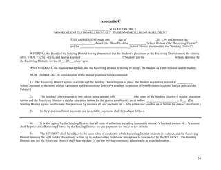 54
Appendix C
________________SCHOOL DISTRICT
NON-RESIDENT TUITION ELEMENTARY STUDENT ENROLLMENT AGREEMENT
THIS AGREEMENT made this _____ day of __________________, 20__, by and between the
________________ Board (the "Board") of the ___________ School District (the "Receiving District")
and the _________ _______________________School District (hereinafter, the "Sending District").
WHEREAS, the Board of the Sending District having determined that the Student’s placement at the Receiving District meets the criteria
of 16 V.S.A. '821(c) or (d), and desires to enroll ___________________________(“Student”) in the ___________________ School, operated by
the Receiving District, for the 20__- 20___school year;
AND WHEREAS, the Student has applied, and the Receiving District is willing to accept, the Student as a non-resident tuition student;
NOW THEREFORE, in consideration of the mutual promises herein contained:
1) The Receiving District agrees to accept, and the Sending District agrees to place, the Student as a tuition student at ___________
School pursuant to the terms of this Agreement and the receiving District=s attached Admission of Non-Resident Students Tuition policy (Athe
Policy@).
2) The Sending District agrees to pay tuition in the amount of $____________ (the lower of the Sending District=s regular education
tuition and the Receiving District=s regular education tuition for the year of enrollment), on or before _____________________, 20__. (The
Sending District agrees to effectuate this provision by issuance of, and payment on, a duly authorized voucher on or before the date of enrollment.)
3) In the event installment payments are acceptable, payments shall be made as follows:
4) It is also agreed by the Sending District that all costs of collection including reasonable attorney's fees and interest of __% annum
shall be paid to the Receiving District by the Sending District for any payments not made or not on time.
5) The STUDENT shall be subject to the same rules of conduct to which Receiving District students are subject, and the Receiving
District reserves the right to take disciplinary action, up to and including expulsion, in response to misconduct by the STUDENT. The Sending
District, and not the Receiving District, shall bear the duty (if any) to provide continuing education to an expelled student.
 