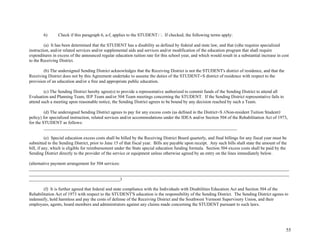 55
6) Check if this paragraph 6, a-f, applies to the STUDENT: . If checked, the following terms apply:
(a) It has been determined that the STUDENT has a disability as defined by federal and state law, and that (s)he requires specialized
instruction, and/or related services and/or supplemental aids and services and/or modification of the education program that shall require
expenditures in excess of the announced regular education tuition rate for this school year, and which would result in a substantial increase in cost
to the Receiving District.
(b) The undersigned Sending District acknowledges that the Receiving District is not the STUDENT's district of residence, and that the
Receiving District does not by this Agreement undertake to assume the duties of the STUDENT=S district of residence with respect to the
provision of an education and/or a free and appropriate public education.
(c) The Sending District hereby agree(s) to provide a representative authorized to commit funds of the Sending District to attend all
Evaluation and Planning Team, IEP Team and/or 504 Team meetings concerning the STUDENT. If the Sending District representative fails to
attend such a meeting upon reasonable notice, the Sending District agrees to be bound by any decision reached by such a Team.
(d) The undersigned Sending District agrees to pay for any excess costs (as defined in the District=S ANon-resident Tuition Student@
policy) for specialized instruction, related services and/or accommodations under the IDEA and/or Section 504 of the Rehabilitation Act of 1973,
for the STUDENT as follows:
_______________________________________________________________________________________
(e) Special education excess costs shall be billed by the Receiving District Board quarterly, and final billings for any fiscal year must be
submitted to the Sending District, prior to June 15 of that fiscal year. Bills are payable upon receipt. Any such bills shall state the amount of the
bill, if any, which is eligible for reimbursement under the State special education funding formula. Section 504 excess costs shall be paid by the
Sending District directly to the provider of the service or equipment unless otherwise agreed by an entry on the lines immediately below.
(alternative payment arrangement for 504 services:
_____________________________________________________________________________________________________________________
_____________________________________________________________________________________________________________________
_________________________________________)
(f) It is further agreed that federal and state compliance with the Individuals with Disabilities Education Act and Section 504 of the
Rehabilitation Act of 1973 with respect to the STUDENT'S education is the responsibility of the Sending District. The Sending District agrees to
indemnify, hold harmless and pay the costs of defense of the Receiving District and the Southwest Vermont Supervisory Union, and their
employees, agents, board members and administrators against any claims made concerning the STUDENT pursuant to such laws.
 