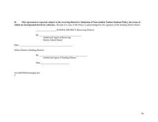 56
8) This Agreement is expressly subject to the receiving District=s Admission of Non-resident Tuition Students Policy, the terms of
which are incorporated herein by reference. Receipt of a copy of the Policy is acknowledged by the signature of the Sending District below.
___________________SCHOOL DISTRICT (Receiving District)
By: ______________________________________
Authorized Agent of Receiving
District School Board
Date: ________________________________________________
School District (Sending District)
By: _______________________________ ___________
Authorized Agent of Sending District
Date:__________________________
swvsu06-002tuitionagmt.doc
#
 