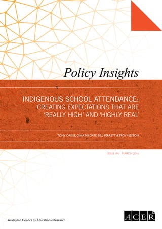 Policy Insights
ISSUE #4  MARCH 2016
Australian Council for Educational Research
INDIGENOUS SCHOOL ATTENDANCE:
CREATING EXPECTATIONS THAT ARE
‘REALLY HIGH’ AND ‘HIGHLY REAL’
TONY DREISE, GINA MILGATE, BILL PERRETT & TROY MESTON
 