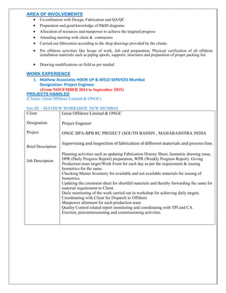AREA OF INVOLVEMENTS
 Co-ordination with Design, Fabrication and QA/QC 
 Preparation and good knowledge of P&ID diagrams
 Allocation of resources and manpower to achieve the targeted progress 
 Attending meeting with client & contractors 
 Carried out fabrication according to the shop drawings provided by the clients 

 Pre offshore activities like Scope of work, Job card preparation, Physical verification of all offshore
installation materials such as piping spools, supports, structures and preparation of proper packing list.

 Drawing modifications on field as per needed 
WORK EXPERIENCE
1. Mathew Associates HOOK UP & WELD SERVICES Mumbai
Designation: Project Engineer
(From NOVEMBER 2014 to September 2015)
PROJECTS HANDLED
(Clients: Great Offshore Limited & ONGC)
Site III: - MATHEW WORKSHOP, NEW MUMBAI
Client
Designation
Project
Brief Description
Job Description
Great Offshore Limited & ONGC
Project Engineer
ONGC BPA-BPB RC PROJECT (SOUTH BASSIN , MAHARASHTRA INDIA
Supervising and inspection of fabrication of different materials and process line.
Planning activities such as updating Fabrication History Sheet, Isometric drawing issue,
DPR (Daily Progress Report) preparation, WPR (Weekly Progress Report). Giving
Production team target/Work Front for each day as per the requirement & issuing
Isometrics for the same.
Checking Master Inventory for available and not available materials for issuing of
Isometrics.
Updating the constraint sheet for shortfall materials and thereby forwarding the same for
material requirement to Client.
Daily monitoring of the work carried out in workshop for achieving daily targets.
Coordinating with Client for Dispatch to Offshore
Manpower allotment for each production team
Quality Control related report monitoring and coordinating with TPI and CA.
Erection, precommissioning and commissioning activities.
 