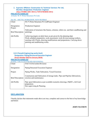 2. Supreme Offshore Construction & Technical Services Pvt Ltd,
Mumbai. Designation: Production Engineer
(Since FEBRUARY 2014 to NOVEMEBER 2014)
PROJECTS HANDLED
(Clients: M .P .Prime Structures Pvt Ltd)
Site III: - SOCTSL WORKSHOP, NEW MUMBAI
Client
Designation
Project
Brief Description
Job Profile
M .P .Prime Structures Pvt LtdProject Engineer
Production Engineer
Fabrication of structures like beams, columns, rafters etc. and there sandblasting and
paintings.
Achieving targets on daily basis as per given by the planning dept.
Work schedule preparation, work assessment, work division among workers,
meeting with Clients, drawing modifications and preparations. Carrying down
painting and sandblasting works.
3.V.V Pareeth Engineering works Kochi
Designation: Piping/Structural Execution Engineer
(From October 2012 to January 2014)
PROJECTS HANDLED
(Clients: FACT-CD (COCHIN DIVEISION))
Client
Designation
Project
Brief Description
Job Profile
FACT-CD (Cochin Division)
Piping/Structural Execution Engineer
Piping Works, Tank Fabrication, Vessel Erections
Construction and Fabrication of storage tanks. Pipe and Pipeline fabrications,
erection and maintenance.
Pipe spool fabrication as per available isometric drawings, P&ID’s, Job Card
preparation.
Site supervising & Planning.
DECLARATION
I hereby declare that statements made above are true, complete and correct to the best of my knowledge
and belief.
JOHN MATHEW
 
