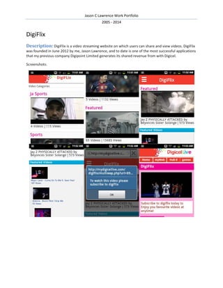Jason C Lawrence Work Portfolio
2005 - 2014
DigiFlix
Description: DigiFlix is a video streaming website on which users can share and view videos. DigiFlix
was founded in June 2012 by me, Jason Lawrence, and to date is one of the most successful applications
that my previous company Digipoint Limited generates its shared revenue from with Digicel.
Screenshots:
 